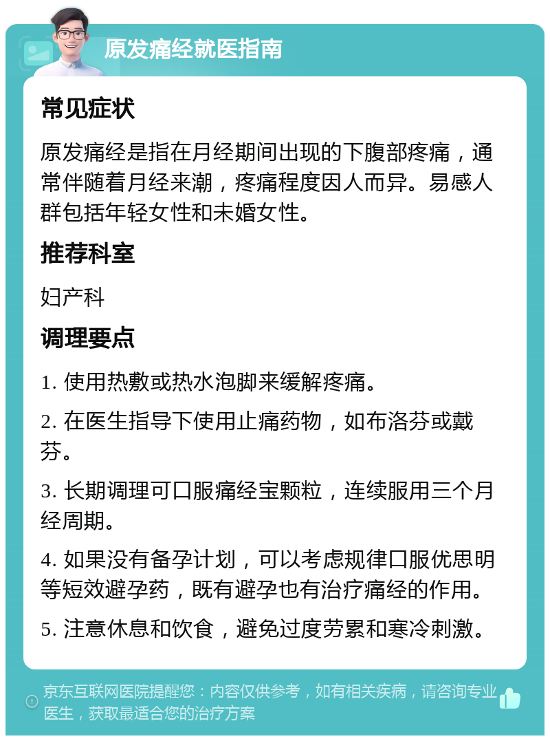 原发痛经就医指南 常见症状 原发痛经是指在月经期间出现的下腹部疼痛，通常伴随着月经来潮，疼痛程度因人而异。易感人群包括年轻女性和未婚女性。 推荐科室 妇产科 调理要点 1. 使用热敷或热水泡脚来缓解疼痛。 2. 在医生指导下使用止痛药物，如布洛芬或戴芬。 3. 长期调理可口服痛经宝颗粒，连续服用三个月经周期。 4. 如果没有备孕计划，可以考虑规律口服优思明等短效避孕药，既有避孕也有治疗痛经的作用。 5. 注意休息和饮食，避免过度劳累和寒冷刺激。