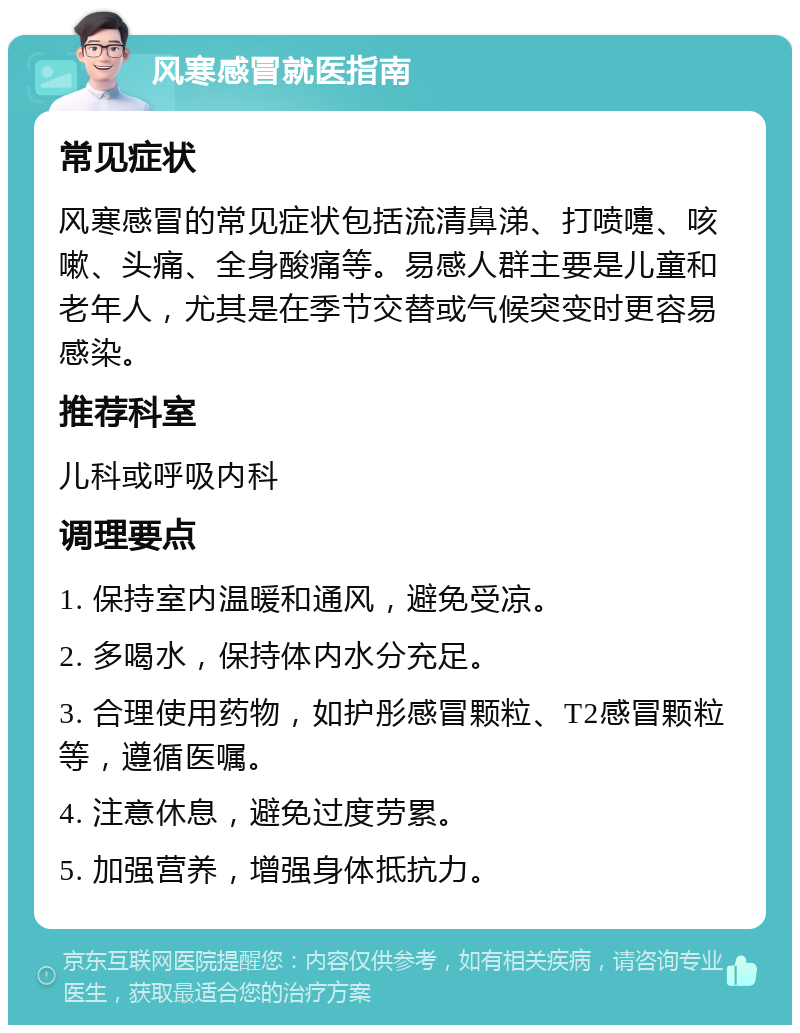 风寒感冒就医指南 常见症状 风寒感冒的常见症状包括流清鼻涕、打喷嚏、咳嗽、头痛、全身酸痛等。易感人群主要是儿童和老年人，尤其是在季节交替或气候突变时更容易感染。 推荐科室 儿科或呼吸内科 调理要点 1. 保持室内温暖和通风，避免受凉。 2. 多喝水，保持体内水分充足。 3. 合理使用药物，如护彤感冒颗粒、T2感冒颗粒等，遵循医嘱。 4. 注意休息，避免过度劳累。 5. 加强营养，增强身体抵抗力。