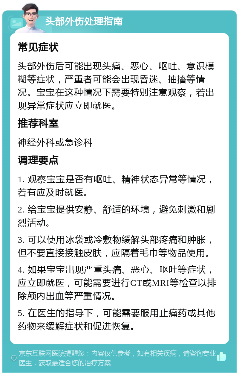 头部外伤处理指南 常见症状 头部外伤后可能出现头痛、恶心、呕吐、意识模糊等症状，严重者可能会出现昏迷、抽搐等情况。宝宝在这种情况下需要特别注意观察，若出现异常症状应立即就医。 推荐科室 神经外科或急诊科 调理要点 1. 观察宝宝是否有呕吐、精神状态异常等情况，若有应及时就医。 2. 给宝宝提供安静、舒适的环境，避免刺激和剧烈活动。 3. 可以使用冰袋或冷敷物缓解头部疼痛和肿胀，但不要直接接触皮肤，应隔着毛巾等物品使用。 4. 如果宝宝出现严重头痛、恶心、呕吐等症状，应立即就医，可能需要进行CT或MRI等检查以排除颅内出血等严重情况。 5. 在医生的指导下，可能需要服用止痛药或其他药物来缓解症状和促进恢复。