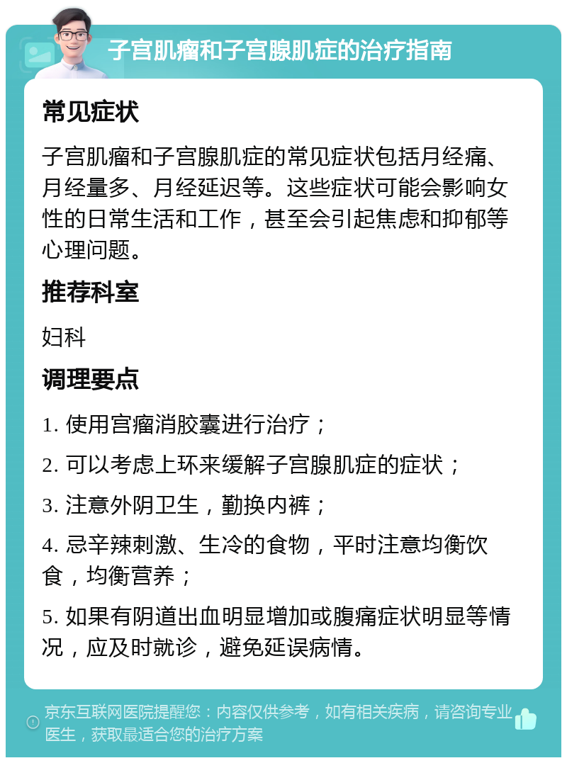 子宫肌瘤和子宫腺肌症的治疗指南 常见症状 子宫肌瘤和子宫腺肌症的常见症状包括月经痛、月经量多、月经延迟等。这些症状可能会影响女性的日常生活和工作，甚至会引起焦虑和抑郁等心理问题。 推荐科室 妇科 调理要点 1. 使用宫瘤消胶囊进行治疗； 2. 可以考虑上环来缓解子宫腺肌症的症状； 3. 注意外阴卫生，勤换内裤； 4. 忌辛辣刺激、生冷的食物，平时注意均衡饮食，均衡营养； 5. 如果有阴道出血明显增加或腹痛症状明显等情况，应及时就诊，避免延误病情。