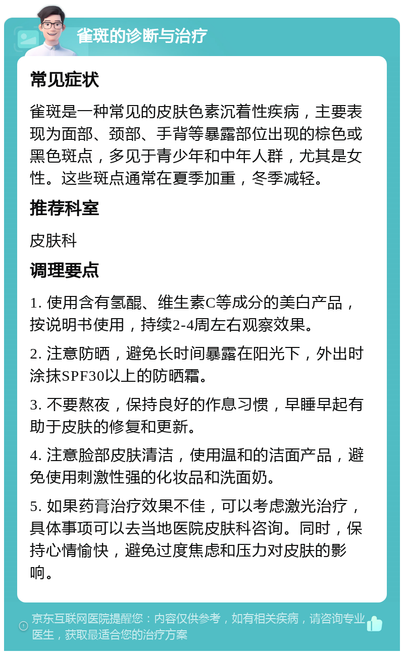 雀斑的诊断与治疗 常见症状 雀斑是一种常见的皮肤色素沉着性疾病，主要表现为面部、颈部、手背等暴露部位出现的棕色或黑色斑点，多见于青少年和中年人群，尤其是女性。这些斑点通常在夏季加重，冬季减轻。 推荐科室 皮肤科 调理要点 1. 使用含有氢醌、维生素C等成分的美白产品，按说明书使用，持续2-4周左右观察效果。 2. 注意防晒，避免长时间暴露在阳光下，外出时涂抹SPF30以上的防晒霜。 3. 不要熬夜，保持良好的作息习惯，早睡早起有助于皮肤的修复和更新。 4. 注意脸部皮肤清洁，使用温和的洁面产品，避免使用刺激性强的化妆品和洗面奶。 5. 如果药膏治疗效果不佳，可以考虑激光治疗，具体事项可以去当地医院皮肤科咨询。同时，保持心情愉快，避免过度焦虑和压力对皮肤的影响。