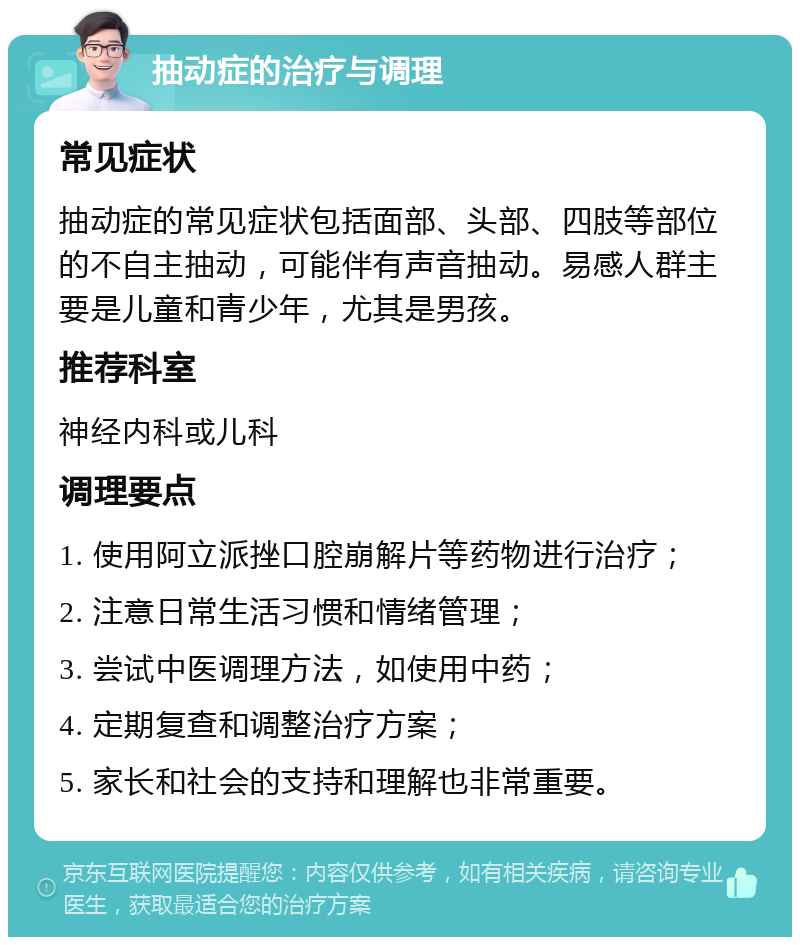 抽动症的治疗与调理 常见症状 抽动症的常见症状包括面部、头部、四肢等部位的不自主抽动，可能伴有声音抽动。易感人群主要是儿童和青少年，尤其是男孩。 推荐科室 神经内科或儿科 调理要点 1. 使用阿立派挫口腔崩解片等药物进行治疗； 2. 注意日常生活习惯和情绪管理； 3. 尝试中医调理方法，如使用中药； 4. 定期复查和调整治疗方案； 5. 家长和社会的支持和理解也非常重要。