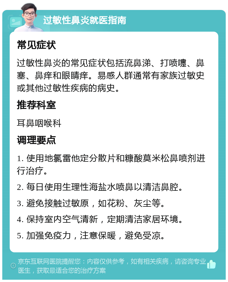 过敏性鼻炎就医指南 常见症状 过敏性鼻炎的常见症状包括流鼻涕、打喷嚏、鼻塞、鼻痒和眼睛痒。易感人群通常有家族过敏史或其他过敏性疾病的病史。 推荐科室 耳鼻咽喉科 调理要点 1. 使用地氯雷他定分散片和糠酸莫米松鼻喷剂进行治疗。 2. 每日使用生理性海盐水喷鼻以清洁鼻腔。 3. 避免接触过敏原，如花粉、灰尘等。 4. 保持室内空气清新，定期清洁家居环境。 5. 加强免疫力，注意保暖，避免受凉。