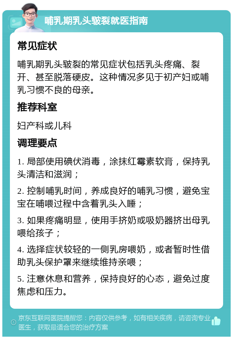 哺乳期乳头皲裂就医指南 常见症状 哺乳期乳头皲裂的常见症状包括乳头疼痛、裂开、甚至脱落硬皮。这种情况多见于初产妇或哺乳习惯不良的母亲。 推荐科室 妇产科或儿科 调理要点 1. 局部使用碘伏消毒，涂抹红霉素软膏，保持乳头清洁和滋润； 2. 控制哺乳时间，养成良好的哺乳习惯，避免宝宝在哺喂过程中含着乳头入睡； 3. 如果疼痛明显，使用手挤奶或吸奶器挤出母乳喂给孩子； 4. 选择症状较轻的一侧乳房喂奶，或者暂时性借助乳头保护罩来继续维持亲喂； 5. 注意休息和营养，保持良好的心态，避免过度焦虑和压力。