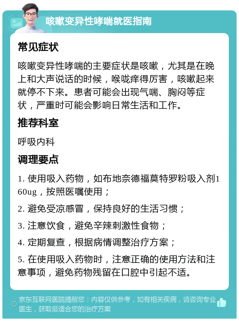 咳嗽变异性哮喘就医指南 常见症状 咳嗽变异性哮喘的主要症状是咳嗽，尤其是在晚上和大声说话的时候，喉咙痒得厉害，咳嗽起来就停不下来。患者可能会出现气喘、胸闷等症状，严重时可能会影响日常生活和工作。 推荐科室 呼吸内科 调理要点 1. 使用吸入药物，如布地奈德福莫特罗粉吸入剂160ug，按照医嘱使用； 2. 避免受凉感冒，保持良好的生活习惯； 3. 注意饮食，避免辛辣刺激性食物； 4. 定期复查，根据病情调整治疗方案； 5. 在使用吸入药物时，注意正确的使用方法和注意事项，避免药物残留在口腔中引起不适。