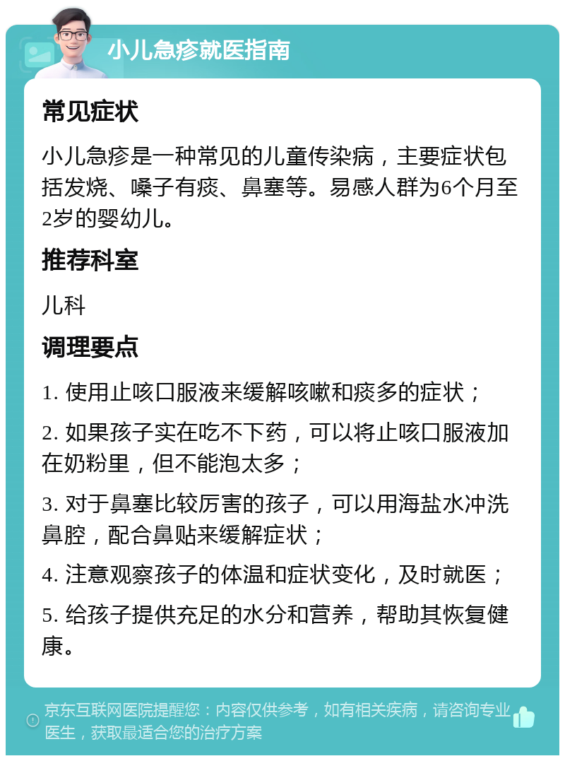 小儿急疹就医指南 常见症状 小儿急疹是一种常见的儿童传染病，主要症状包括发烧、嗓子有痰、鼻塞等。易感人群为6个月至2岁的婴幼儿。 推荐科室 儿科 调理要点 1. 使用止咳口服液来缓解咳嗽和痰多的症状； 2. 如果孩子实在吃不下药，可以将止咳口服液加在奶粉里，但不能泡太多； 3. 对于鼻塞比较厉害的孩子，可以用海盐水冲洗鼻腔，配合鼻贴来缓解症状； 4. 注意观察孩子的体温和症状变化，及时就医； 5. 给孩子提供充足的水分和营养，帮助其恢复健康。