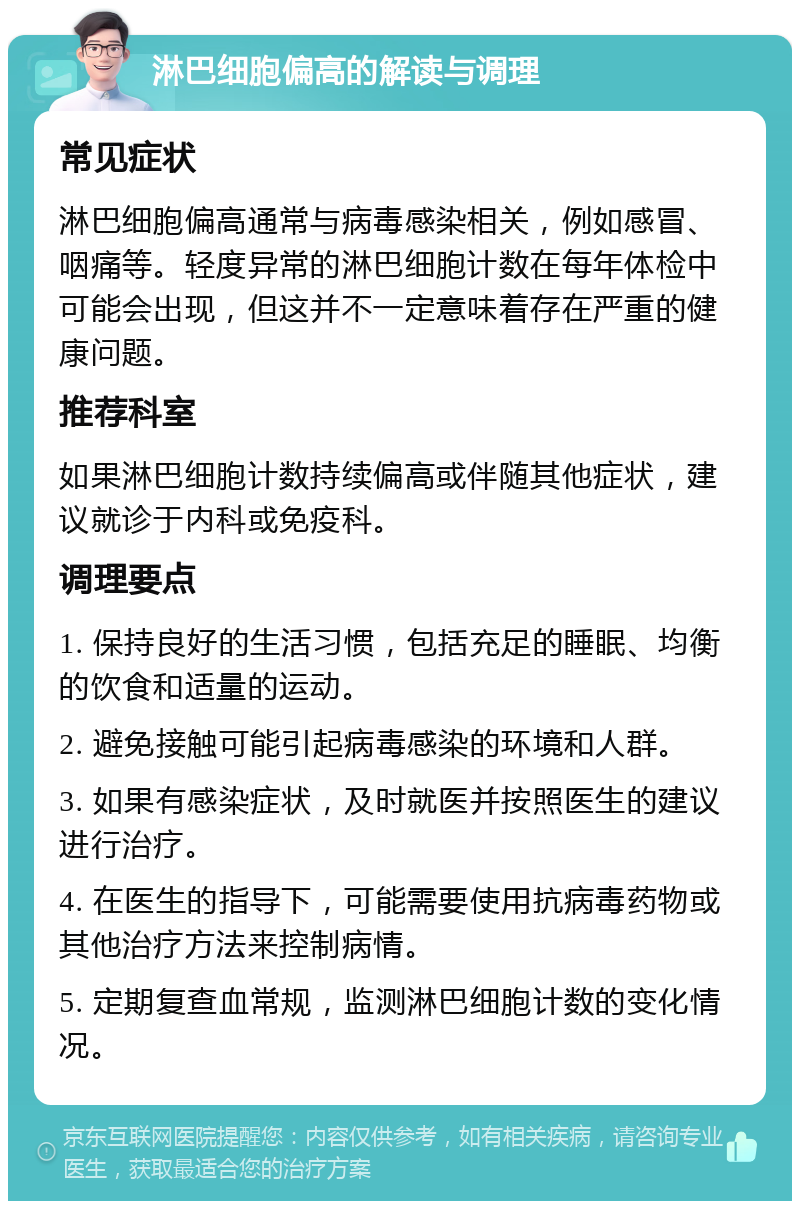 淋巴细胞偏高的解读与调理 常见症状 淋巴细胞偏高通常与病毒感染相关，例如感冒、咽痛等。轻度异常的淋巴细胞计数在每年体检中可能会出现，但这并不一定意味着存在严重的健康问题。 推荐科室 如果淋巴细胞计数持续偏高或伴随其他症状，建议就诊于内科或免疫科。 调理要点 1. 保持良好的生活习惯，包括充足的睡眠、均衡的饮食和适量的运动。 2. 避免接触可能引起病毒感染的环境和人群。 3. 如果有感染症状，及时就医并按照医生的建议进行治疗。 4. 在医生的指导下，可能需要使用抗病毒药物或其他治疗方法来控制病情。 5. 定期复查血常规，监测淋巴细胞计数的变化情况。