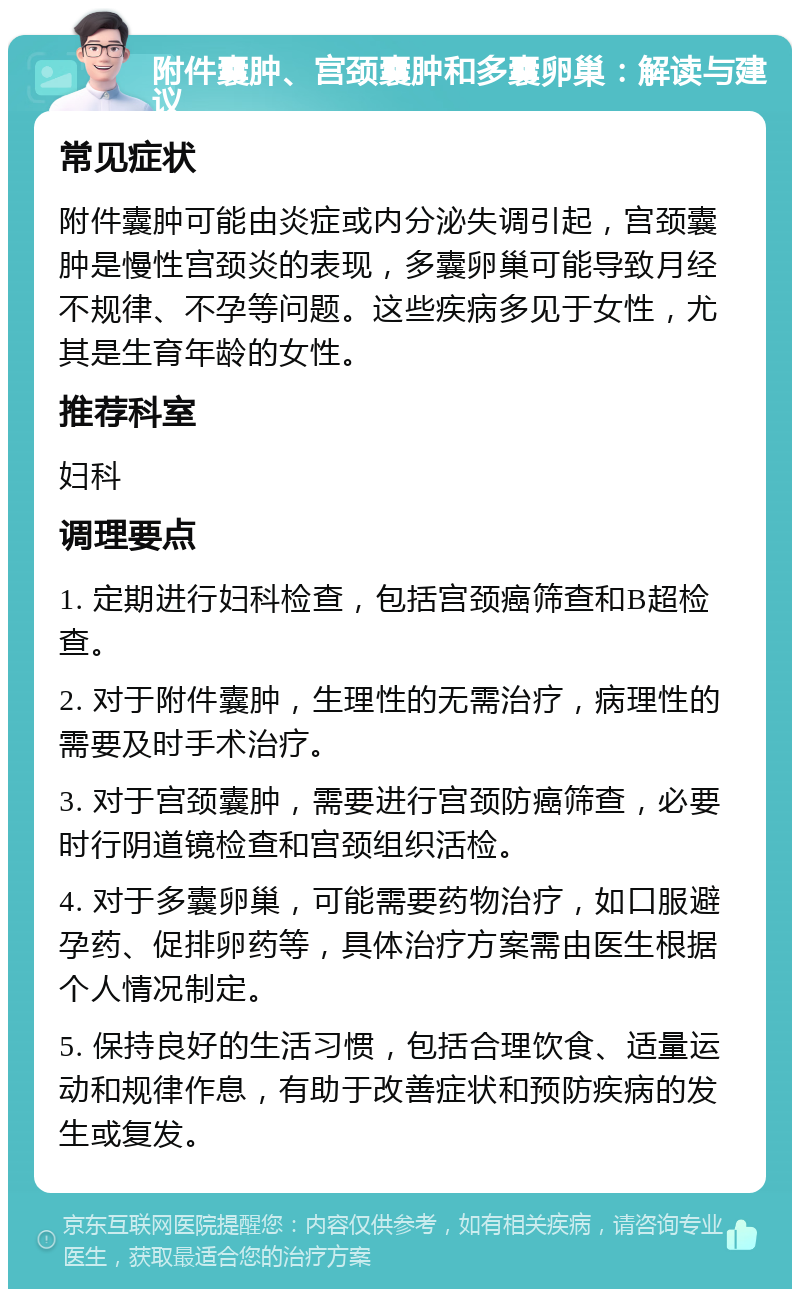 附件囊肿、宫颈囊肿和多囊卵巢：解读与建议 常见症状 附件囊肿可能由炎症或内分泌失调引起，宫颈囊肿是慢性宫颈炎的表现，多囊卵巢可能导致月经不规律、不孕等问题。这些疾病多见于女性，尤其是生育年龄的女性。 推荐科室 妇科 调理要点 1. 定期进行妇科检查，包括宫颈癌筛查和B超检查。 2. 对于附件囊肿，生理性的无需治疗，病理性的需要及时手术治疗。 3. 对于宫颈囊肿，需要进行宫颈防癌筛查，必要时行阴道镜检查和宫颈组织活检。 4. 对于多囊卵巢，可能需要药物治疗，如口服避孕药、促排卵药等，具体治疗方案需由医生根据个人情况制定。 5. 保持良好的生活习惯，包括合理饮食、适量运动和规律作息，有助于改善症状和预防疾病的发生或复发。