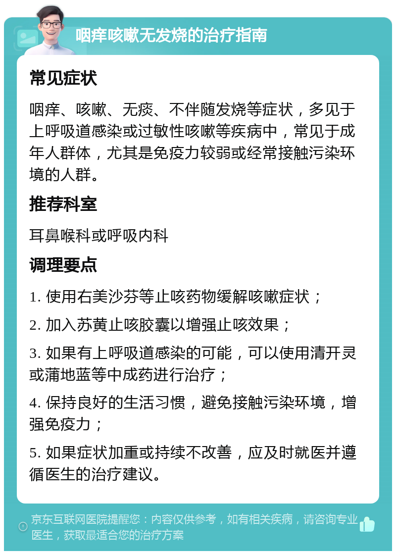 咽痒咳嗽无发烧的治疗指南 常见症状 咽痒、咳嗽、无痰、不伴随发烧等症状，多见于上呼吸道感染或过敏性咳嗽等疾病中，常见于成年人群体，尤其是免疫力较弱或经常接触污染环境的人群。 推荐科室 耳鼻喉科或呼吸内科 调理要点 1. 使用右美沙芬等止咳药物缓解咳嗽症状； 2. 加入苏黄止咳胶囊以增强止咳效果； 3. 如果有上呼吸道感染的可能，可以使用清开灵或蒲地蓝等中成药进行治疗； 4. 保持良好的生活习惯，避免接触污染环境，增强免疫力； 5. 如果症状加重或持续不改善，应及时就医并遵循医生的治疗建议。