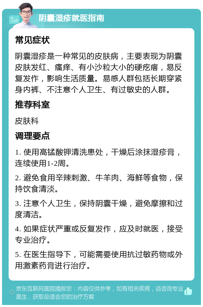 阴囊湿疹就医指南 常见症状 阴囊湿疹是一种常见的皮肤病，主要表现为阴囊皮肤发红、瘙痒、有小沙粒大小的硬疙瘩，易反复发作，影响生活质量。易感人群包括长期穿紧身内裤、不注意个人卫生、有过敏史的人群。 推荐科室 皮肤科 调理要点 1. 使用高锰酸钾清洗患处，干燥后涂抹湿疹膏，连续使用1-2周。 2. 避免食用辛辣刺激、牛羊肉、海鲜等食物，保持饮食清淡。 3. 注意个人卫生，保持阴囊干燥，避免摩擦和过度清洁。 4. 如果症状严重或反复发作，应及时就医，接受专业治疗。 5. 在医生指导下，可能需要使用抗过敏药物或外用激素药膏进行治疗。