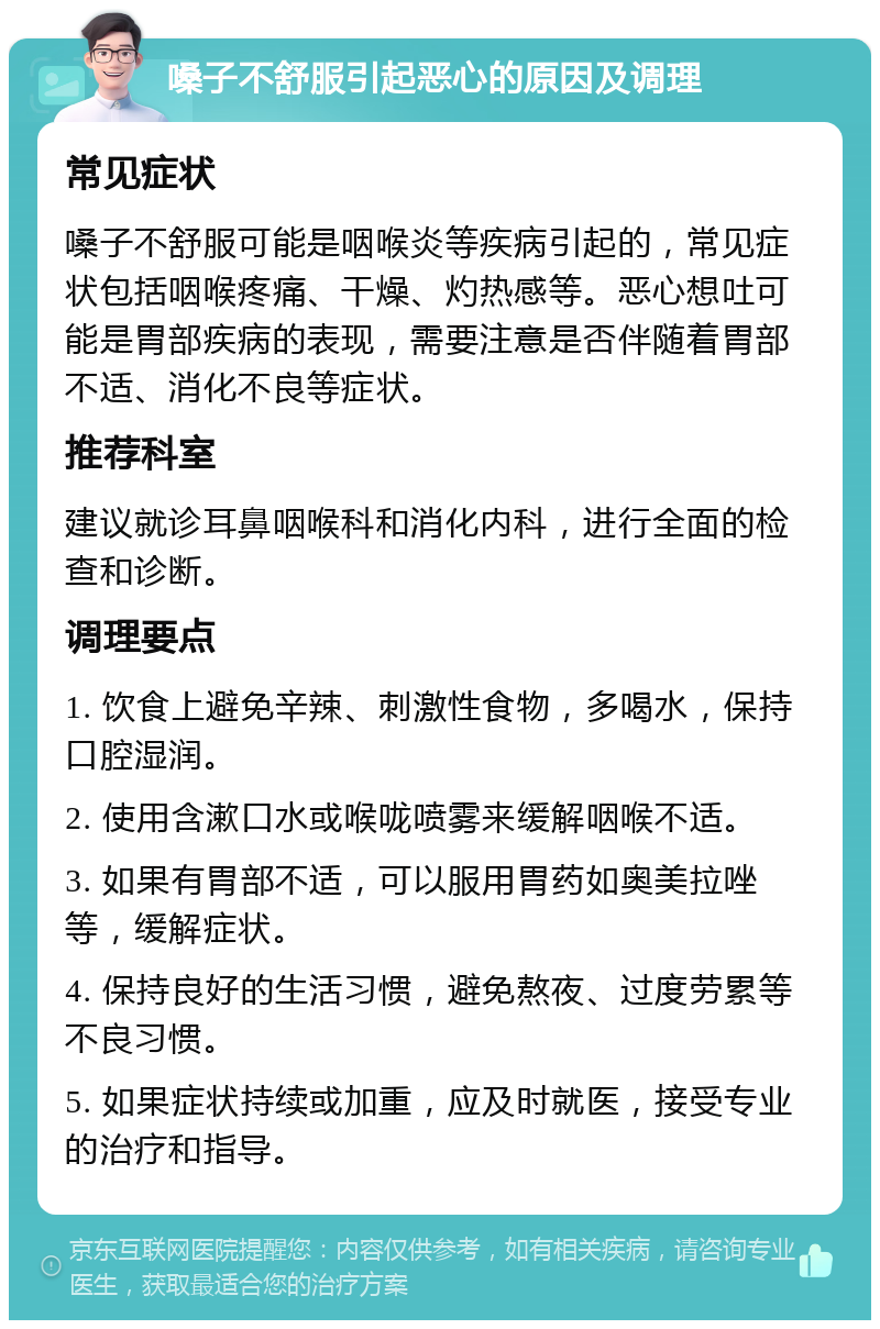 嗓子不舒服引起恶心的原因及调理 常见症状 嗓子不舒服可能是咽喉炎等疾病引起的，常见症状包括咽喉疼痛、干燥、灼热感等。恶心想吐可能是胃部疾病的表现，需要注意是否伴随着胃部不适、消化不良等症状。 推荐科室 建议就诊耳鼻咽喉科和消化内科，进行全面的检查和诊断。 调理要点 1. 饮食上避免辛辣、刺激性食物，多喝水，保持口腔湿润。 2. 使用含漱口水或喉咙喷雾来缓解咽喉不适。 3. 如果有胃部不适，可以服用胃药如奥美拉唑等，缓解症状。 4. 保持良好的生活习惯，避免熬夜、过度劳累等不良习惯。 5. 如果症状持续或加重，应及时就医，接受专业的治疗和指导。