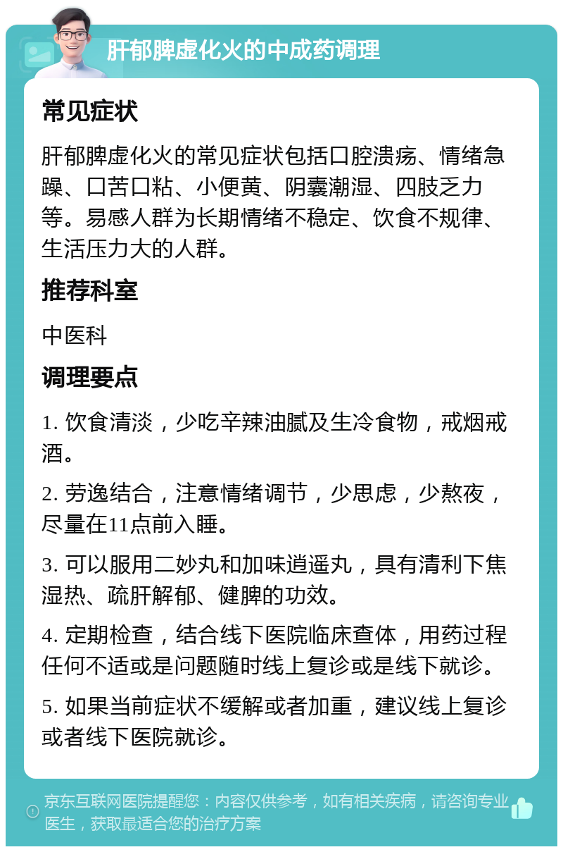 肝郁脾虚化火的中成药调理 常见症状 肝郁脾虚化火的常见症状包括口腔溃疡、情绪急躁、口苦口粘、小便黄、阴囊潮湿、四肢乏力等。易感人群为长期情绪不稳定、饮食不规律、生活压力大的人群。 推荐科室 中医科 调理要点 1. 饮食清淡，少吃辛辣油腻及生冷食物，戒烟戒酒。 2. 劳逸结合，注意情绪调节，少思虑，少熬夜，尽量在11点前入睡。 3. 可以服用二妙丸和加味逍遥丸，具有清利下焦湿热、疏肝解郁、健脾的功效。 4. 定期检查，结合线下医院临床查体，用药过程任何不适或是问题随时线上复诊或是线下就诊。 5. 如果当前症状不缓解或者加重，建议线上复诊或者线下医院就诊。