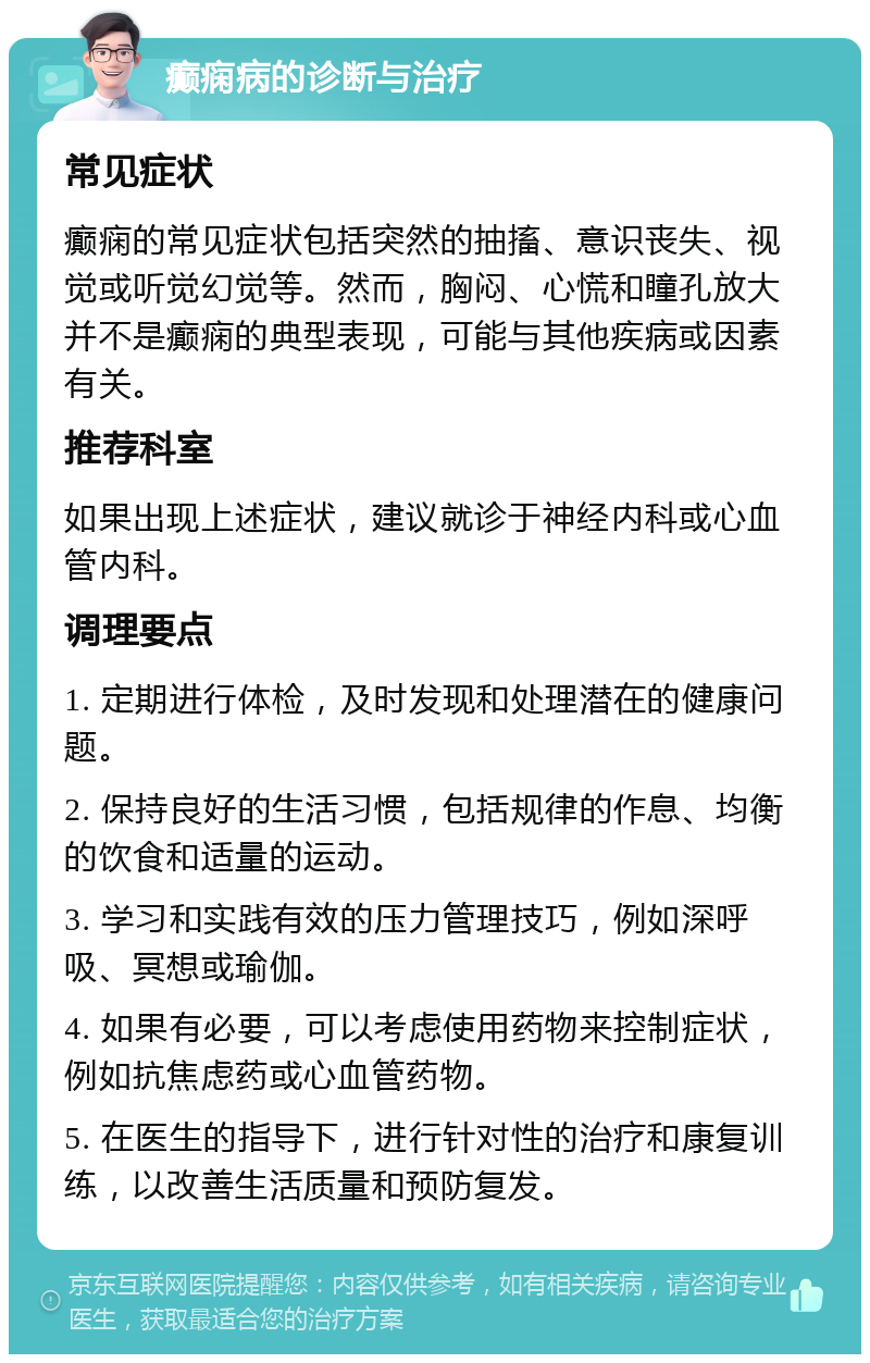 癫痫病的诊断与治疗 常见症状 癫痫的常见症状包括突然的抽搐、意识丧失、视觉或听觉幻觉等。然而，胸闷、心慌和瞳孔放大并不是癫痫的典型表现，可能与其他疾病或因素有关。 推荐科室 如果出现上述症状，建议就诊于神经内科或心血管内科。 调理要点 1. 定期进行体检，及时发现和处理潜在的健康问题。 2. 保持良好的生活习惯，包括规律的作息、均衡的饮食和适量的运动。 3. 学习和实践有效的压力管理技巧，例如深呼吸、冥想或瑜伽。 4. 如果有必要，可以考虑使用药物来控制症状，例如抗焦虑药或心血管药物。 5. 在医生的指导下，进行针对性的治疗和康复训练，以改善生活质量和预防复发。