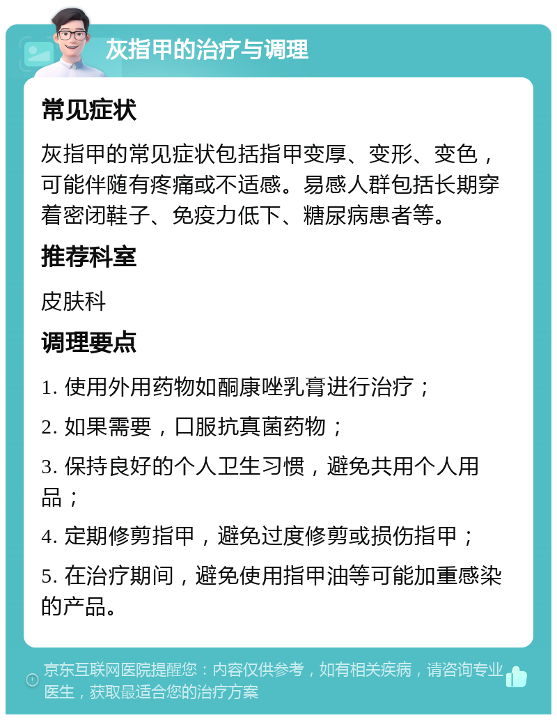 灰指甲的治疗与调理 常见症状 灰指甲的常见症状包括指甲变厚、变形、变色，可能伴随有疼痛或不适感。易感人群包括长期穿着密闭鞋子、免疫力低下、糖尿病患者等。 推荐科室 皮肤科 调理要点 1. 使用外用药物如酮康唑乳膏进行治疗； 2. 如果需要，口服抗真菌药物； 3. 保持良好的个人卫生习惯，避免共用个人用品； 4. 定期修剪指甲，避免过度修剪或损伤指甲； 5. 在治疗期间，避免使用指甲油等可能加重感染的产品。