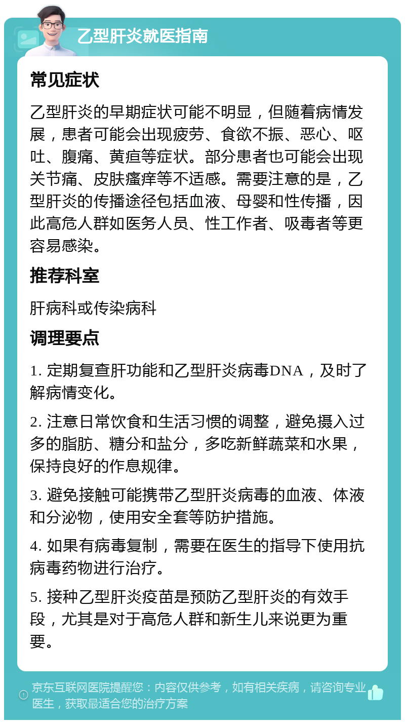 乙型肝炎就医指南 常见症状 乙型肝炎的早期症状可能不明显，但随着病情发展，患者可能会出现疲劳、食欲不振、恶心、呕吐、腹痛、黄疸等症状。部分患者也可能会出现关节痛、皮肤瘙痒等不适感。需要注意的是，乙型肝炎的传播途径包括血液、母婴和性传播，因此高危人群如医务人员、性工作者、吸毒者等更容易感染。 推荐科室 肝病科或传染病科 调理要点 1. 定期复查肝功能和乙型肝炎病毒DNA，及时了解病情变化。 2. 注意日常饮食和生活习惯的调整，避免摄入过多的脂肪、糖分和盐分，多吃新鲜蔬菜和水果，保持良好的作息规律。 3. 避免接触可能携带乙型肝炎病毒的血液、体液和分泌物，使用安全套等防护措施。 4. 如果有病毒复制，需要在医生的指导下使用抗病毒药物进行治疗。 5. 接种乙型肝炎疫苗是预防乙型肝炎的有效手段，尤其是对于高危人群和新生儿来说更为重要。