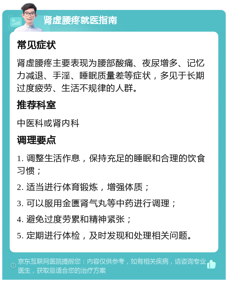 肾虚腰疼就医指南 常见症状 肾虚腰疼主要表现为腰部酸痛、夜尿增多、记忆力减退、手淫、睡眠质量差等症状，多见于长期过度疲劳、生活不规律的人群。 推荐科室 中医科或肾内科 调理要点 1. 调整生活作息，保持充足的睡眠和合理的饮食习惯； 2. 适当进行体育锻炼，增强体质； 3. 可以服用金匮肾气丸等中药进行调理； 4. 避免过度劳累和精神紧张； 5. 定期进行体检，及时发现和处理相关问题。