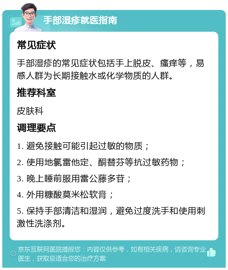 手部湿疹就医指南 常见症状 手部湿疹的常见症状包括手上脱皮、瘙痒等，易感人群为长期接触水或化学物质的人群。 推荐科室 皮肤科 调理要点 1. 避免接触可能引起过敏的物质； 2. 使用地氯雷他定、酮替芬等抗过敏药物； 3. 晚上睡前服用雷公藤多苷； 4. 外用糠酸莫米松软膏； 5. 保持手部清洁和湿润，避免过度洗手和使用刺激性洗涤剂。