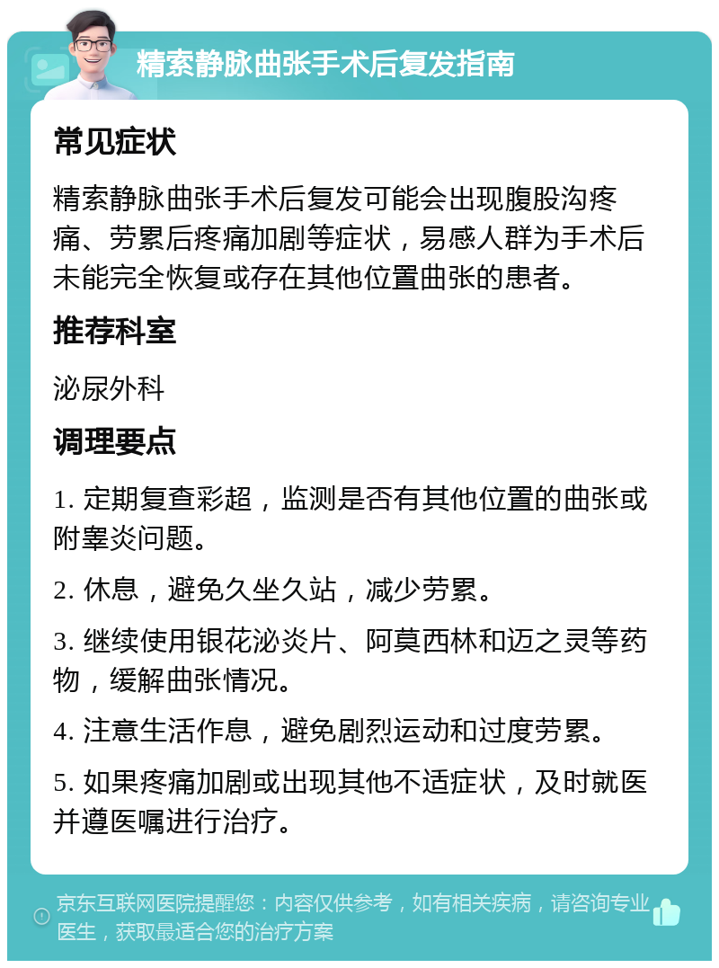 精索静脉曲张手术后复发指南 常见症状 精索静脉曲张手术后复发可能会出现腹股沟疼痛、劳累后疼痛加剧等症状，易感人群为手术后未能完全恢复或存在其他位置曲张的患者。 推荐科室 泌尿外科 调理要点 1. 定期复查彩超，监测是否有其他位置的曲张或附睾炎问题。 2. 休息，避免久坐久站，减少劳累。 3. 继续使用银花泌炎片、阿莫西林和迈之灵等药物，缓解曲张情况。 4. 注意生活作息，避免剧烈运动和过度劳累。 5. 如果疼痛加剧或出现其他不适症状，及时就医并遵医嘱进行治疗。