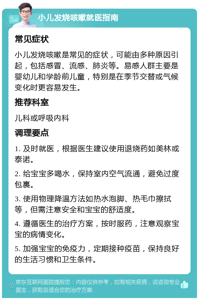 小儿发烧咳嗽就医指南 常见症状 小儿发烧咳嗽是常见的症状，可能由多种原因引起，包括感冒、流感、肺炎等。易感人群主要是婴幼儿和学龄前儿童，特别是在季节交替或气候变化时更容易发生。 推荐科室 儿科或呼吸内科 调理要点 1. 及时就医，根据医生建议使用退烧药如美林或泰诺。 2. 给宝宝多喝水，保持室内空气流通，避免过度包裹。 3. 使用物理降温方法如热水泡脚、热毛巾擦拭等，但需注意安全和宝宝的舒适度。 4. 遵循医生的治疗方案，按时服药，注意观察宝宝的病情变化。 5. 加强宝宝的免疫力，定期接种疫苗，保持良好的生活习惯和卫生条件。