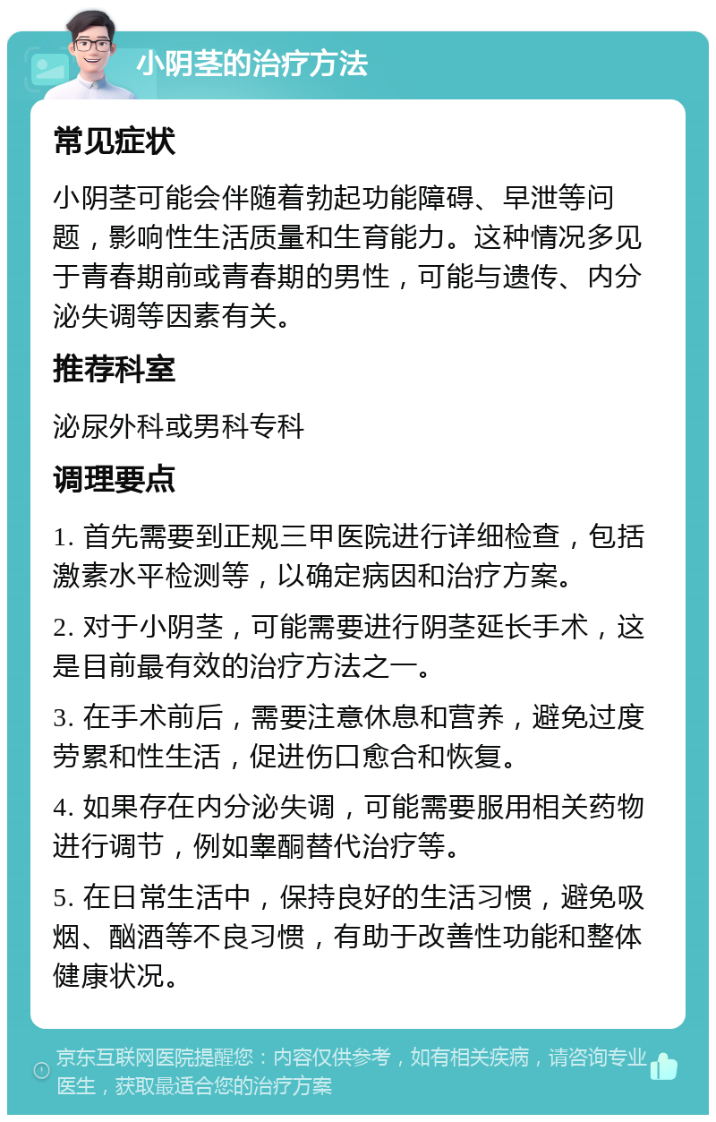 小阴茎的治疗方法 常见症状 小阴茎可能会伴随着勃起功能障碍、早泄等问题，影响性生活质量和生育能力。这种情况多见于青春期前或青春期的男性，可能与遗传、内分泌失调等因素有关。 推荐科室 泌尿外科或男科专科 调理要点 1. 首先需要到正规三甲医院进行详细检查，包括激素水平检测等，以确定病因和治疗方案。 2. 对于小阴茎，可能需要进行阴茎延长手术，这是目前最有效的治疗方法之一。 3. 在手术前后，需要注意休息和营养，避免过度劳累和性生活，促进伤口愈合和恢复。 4. 如果存在内分泌失调，可能需要服用相关药物进行调节，例如睾酮替代治疗等。 5. 在日常生活中，保持良好的生活习惯，避免吸烟、酗酒等不良习惯，有助于改善性功能和整体健康状况。