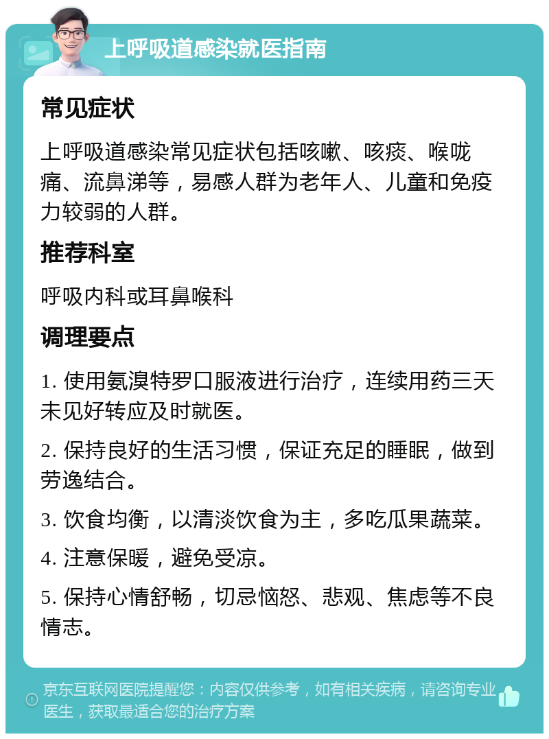 上呼吸道感染就医指南 常见症状 上呼吸道感染常见症状包括咳嗽、咳痰、喉咙痛、流鼻涕等，易感人群为老年人、儿童和免疫力较弱的人群。 推荐科室 呼吸内科或耳鼻喉科 调理要点 1. 使用氨溴特罗口服液进行治疗，连续用药三天未见好转应及时就医。 2. 保持良好的生活习惯，保证充足的睡眠，做到劳逸结合。 3. 饮食均衡，以清淡饮食为主，多吃瓜果蔬菜。 4. 注意保暖，避免受凉。 5. 保持心情舒畅，切忌恼怒、悲观、焦虑等不良情志。