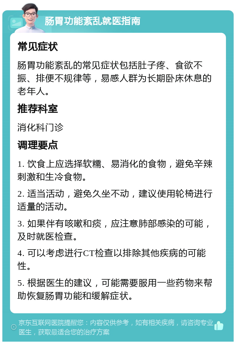 肠胃功能紊乱就医指南 常见症状 肠胃功能紊乱的常见症状包括肚子疼、食欲不振、排便不规律等，易感人群为长期卧床休息的老年人。 推荐科室 消化科门诊 调理要点 1. 饮食上应选择软糯、易消化的食物，避免辛辣刺激和生冷食物。 2. 适当活动，避免久坐不动，建议使用轮椅进行适量的活动。 3. 如果伴有咳嗽和痰，应注意肺部感染的可能，及时就医检查。 4. 可以考虑进行CT检查以排除其他疾病的可能性。 5. 根据医生的建议，可能需要服用一些药物来帮助恢复肠胃功能和缓解症状。