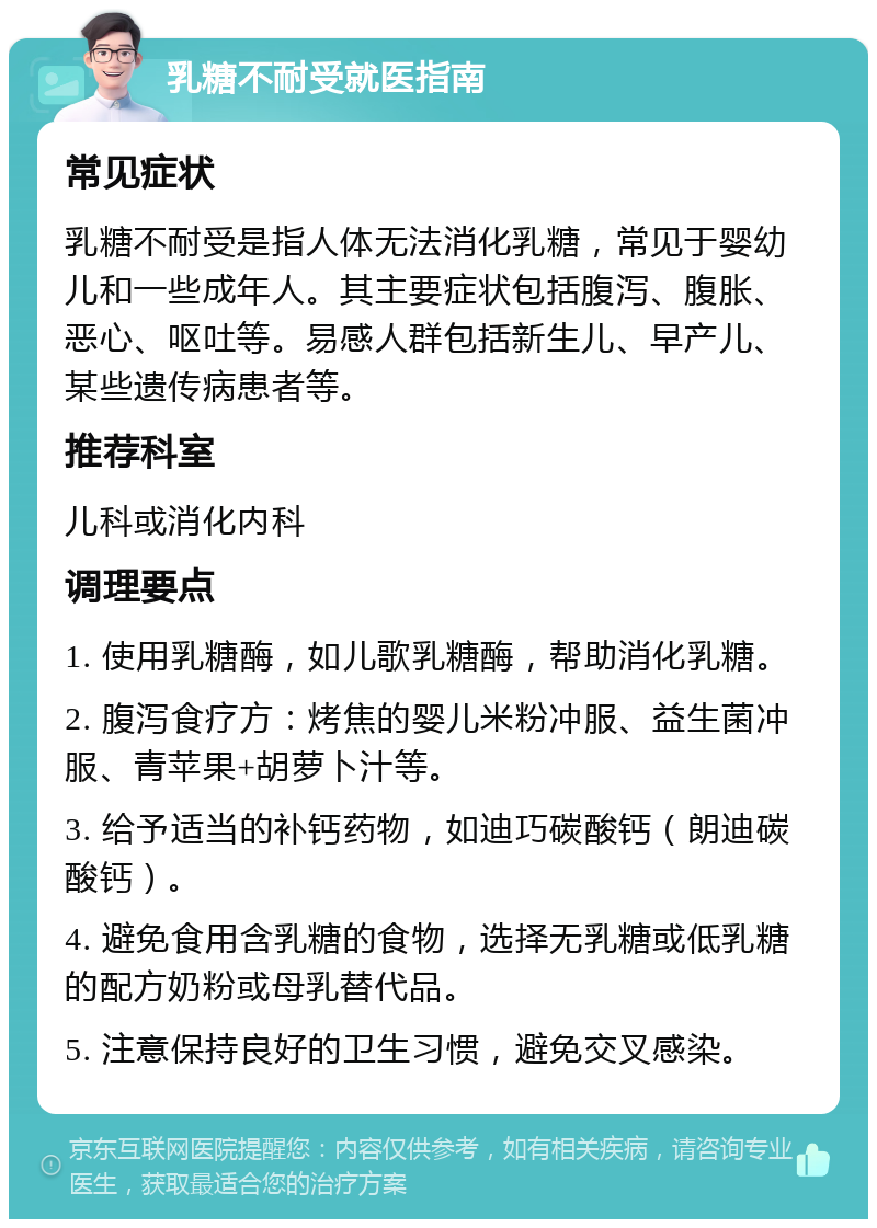 乳糖不耐受就医指南 常见症状 乳糖不耐受是指人体无法消化乳糖，常见于婴幼儿和一些成年人。其主要症状包括腹泻、腹胀、恶心、呕吐等。易感人群包括新生儿、早产儿、某些遗传病患者等。 推荐科室 儿科或消化内科 调理要点 1. 使用乳糖酶，如儿歌乳糖酶，帮助消化乳糖。 2. 腹泻食疗方：烤焦的婴儿米粉冲服、益生菌冲服、青苹果+胡萝卜汁等。 3. 给予适当的补钙药物，如迪巧碳酸钙（朗迪碳酸钙）。 4. 避免食用含乳糖的食物，选择无乳糖或低乳糖的配方奶粉或母乳替代品。 5. 注意保持良好的卫生习惯，避免交叉感染。