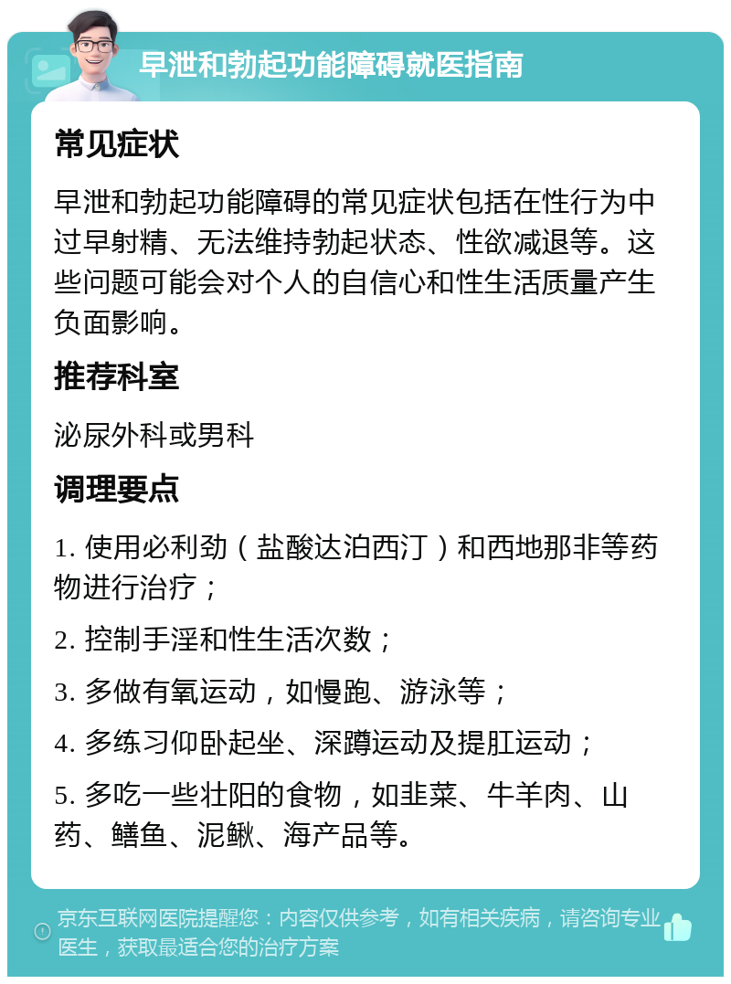 早泄和勃起功能障碍就医指南 常见症状 早泄和勃起功能障碍的常见症状包括在性行为中过早射精、无法维持勃起状态、性欲减退等。这些问题可能会对个人的自信心和性生活质量产生负面影响。 推荐科室 泌尿外科或男科 调理要点 1. 使用必利劲（盐酸达泊西汀）和西地那非等药物进行治疗； 2. 控制手淫和性生活次数； 3. 多做有氧运动，如慢跑、游泳等； 4. 多练习仰卧起坐、深蹲运动及提肛运动； 5. 多吃一些壮阳的食物，如韭菜、牛羊肉、山药、鳝鱼、泥鳅、海产品等。