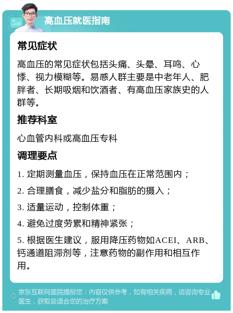 高血压就医指南 常见症状 高血压的常见症状包括头痛、头晕、耳鸣、心悸、视力模糊等。易感人群主要是中老年人、肥胖者、长期吸烟和饮酒者、有高血压家族史的人群等。 推荐科室 心血管内科或高血压专科 调理要点 1. 定期测量血压，保持血压在正常范围内； 2. 合理膳食，减少盐分和脂肪的摄入； 3. 适量运动，控制体重； 4. 避免过度劳累和精神紧张； 5. 根据医生建议，服用降压药物如ACEI、ARB、钙通道阻滞剂等，注意药物的副作用和相互作用。