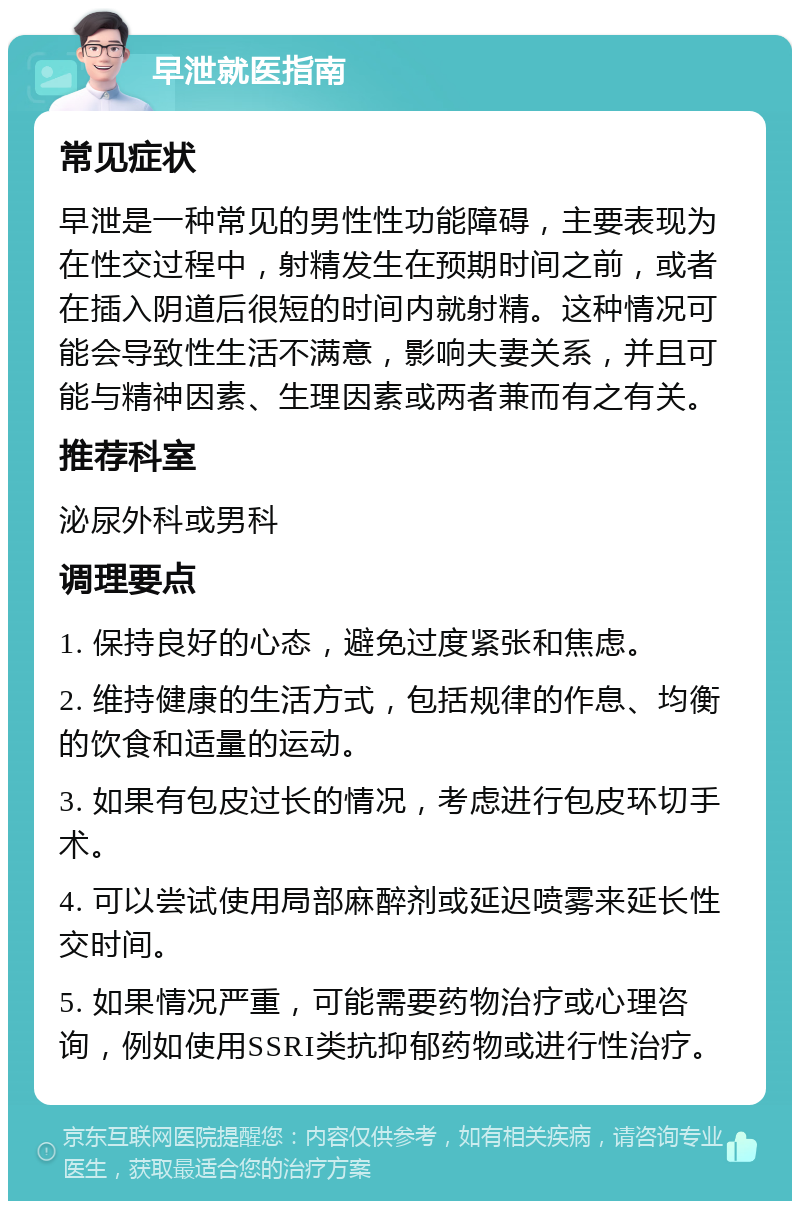 早泄就医指南 常见症状 早泄是一种常见的男性性功能障碍，主要表现为在性交过程中，射精发生在预期时间之前，或者在插入阴道后很短的时间内就射精。这种情况可能会导致性生活不满意，影响夫妻关系，并且可能与精神因素、生理因素或两者兼而有之有关。 推荐科室 泌尿外科或男科 调理要点 1. 保持良好的心态，避免过度紧张和焦虑。 2. 维持健康的生活方式，包括规律的作息、均衡的饮食和适量的运动。 3. 如果有包皮过长的情况，考虑进行包皮环切手术。 4. 可以尝试使用局部麻醉剂或延迟喷雾来延长性交时间。 5. 如果情况严重，可能需要药物治疗或心理咨询，例如使用SSRI类抗抑郁药物或进行性治疗。