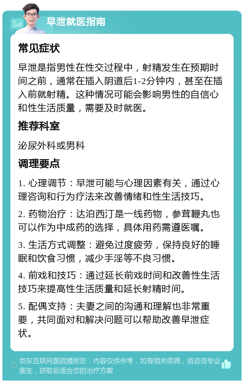 早泄就医指南 常见症状 早泄是指男性在性交过程中，射精发生在预期时间之前，通常在插入阴道后1-2分钟内，甚至在插入前就射精。这种情况可能会影响男性的自信心和性生活质量，需要及时就医。 推荐科室 泌尿外科或男科 调理要点 1. 心理调节：早泄可能与心理因素有关，通过心理咨询和行为疗法来改善情绪和性生活技巧。 2. 药物治疗：达泊西汀是一线药物，参茸鞭丸也可以作为中成药的选择，具体用药需遵医嘱。 3. 生活方式调整：避免过度疲劳，保持良好的睡眠和饮食习惯，减少手淫等不良习惯。 4. 前戏和技巧：通过延长前戏时间和改善性生活技巧来提高性生活质量和延长射精时间。 5. 配偶支持：夫妻之间的沟通和理解也非常重要，共同面对和解决问题可以帮助改善早泄症状。