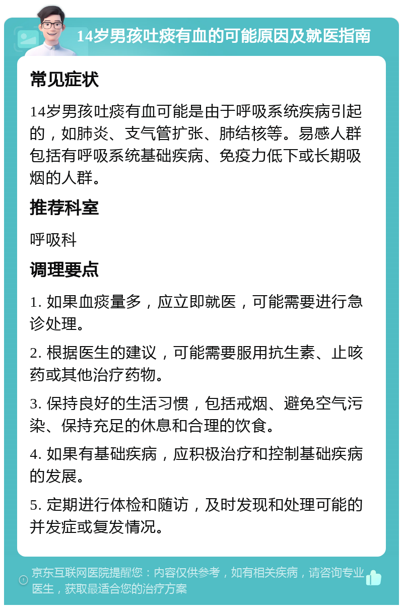 14岁男孩吐痰有血的可能原因及就医指南 常见症状 14岁男孩吐痰有血可能是由于呼吸系统疾病引起的，如肺炎、支气管扩张、肺结核等。易感人群包括有呼吸系统基础疾病、免疫力低下或长期吸烟的人群。 推荐科室 呼吸科 调理要点 1. 如果血痰量多，应立即就医，可能需要进行急诊处理。 2. 根据医生的建议，可能需要服用抗生素、止咳药或其他治疗药物。 3. 保持良好的生活习惯，包括戒烟、避免空气污染、保持充足的休息和合理的饮食。 4. 如果有基础疾病，应积极治疗和控制基础疾病的发展。 5. 定期进行体检和随访，及时发现和处理可能的并发症或复发情况。