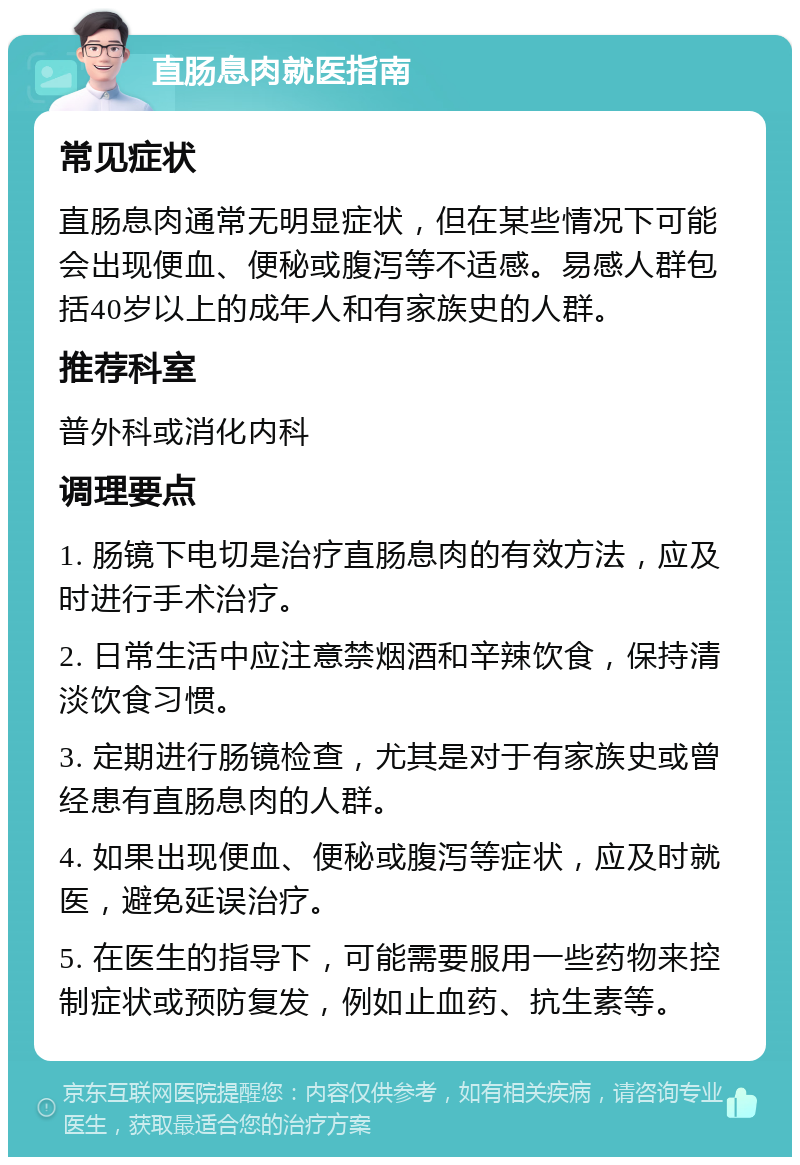 直肠息肉就医指南 常见症状 直肠息肉通常无明显症状，但在某些情况下可能会出现便血、便秘或腹泻等不适感。易感人群包括40岁以上的成年人和有家族史的人群。 推荐科室 普外科或消化内科 调理要点 1. 肠镜下电切是治疗直肠息肉的有效方法，应及时进行手术治疗。 2. 日常生活中应注意禁烟酒和辛辣饮食，保持清淡饮食习惯。 3. 定期进行肠镜检查，尤其是对于有家族史或曾经患有直肠息肉的人群。 4. 如果出现便血、便秘或腹泻等症状，应及时就医，避免延误治疗。 5. 在医生的指导下，可能需要服用一些药物来控制症状或预防复发，例如止血药、抗生素等。