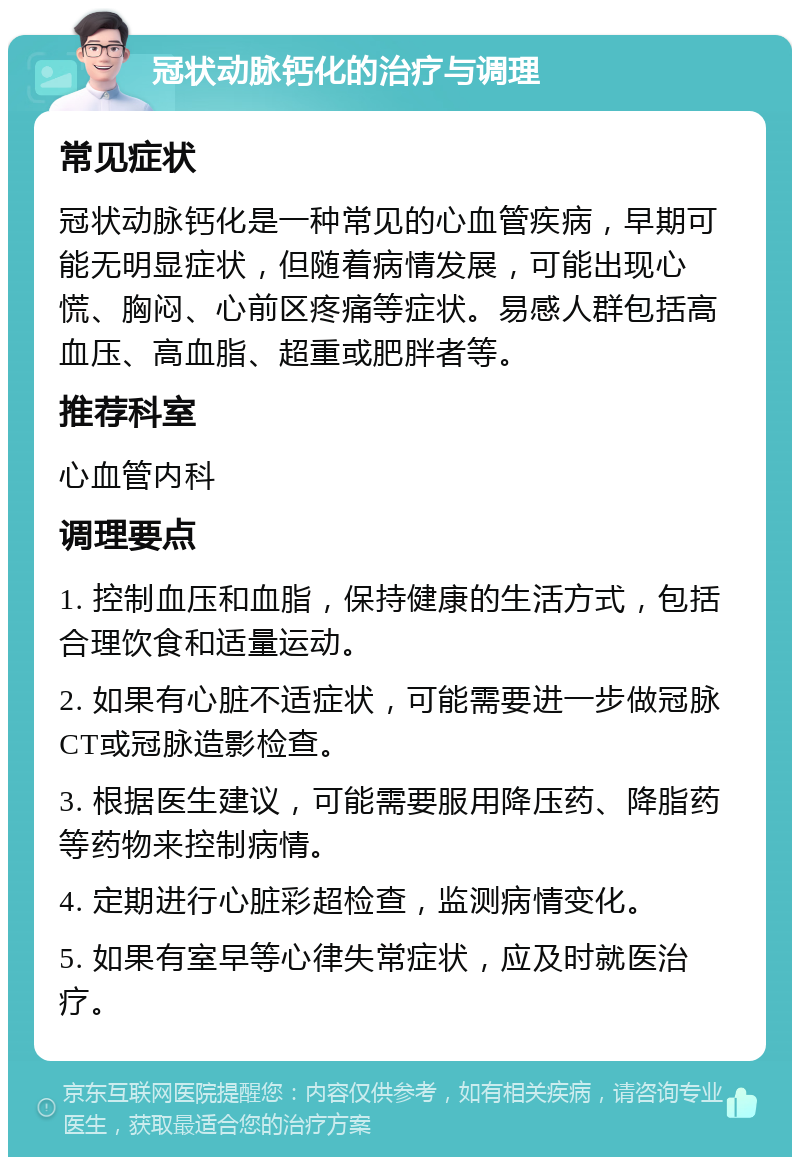 冠状动脉钙化的治疗与调理 常见症状 冠状动脉钙化是一种常见的心血管疾病，早期可能无明显症状，但随着病情发展，可能出现心慌、胸闷、心前区疼痛等症状。易感人群包括高血压、高血脂、超重或肥胖者等。 推荐科室 心血管内科 调理要点 1. 控制血压和血脂，保持健康的生活方式，包括合理饮食和适量运动。 2. 如果有心脏不适症状，可能需要进一步做冠脉CT或冠脉造影检查。 3. 根据医生建议，可能需要服用降压药、降脂药等药物来控制病情。 4. 定期进行心脏彩超检查，监测病情变化。 5. 如果有室早等心律失常症状，应及时就医治疗。