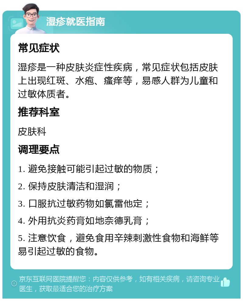 湿疹就医指南 常见症状 湿疹是一种皮肤炎症性疾病，常见症状包括皮肤上出现红斑、水疱、瘙痒等，易感人群为儿童和过敏体质者。 推荐科室 皮肤科 调理要点 1. 避免接触可能引起过敏的物质； 2. 保持皮肤清洁和湿润； 3. 口服抗过敏药物如氯雷他定； 4. 外用抗炎药膏如地奈德乳膏； 5. 注意饮食，避免食用辛辣刺激性食物和海鲜等易引起过敏的食物。