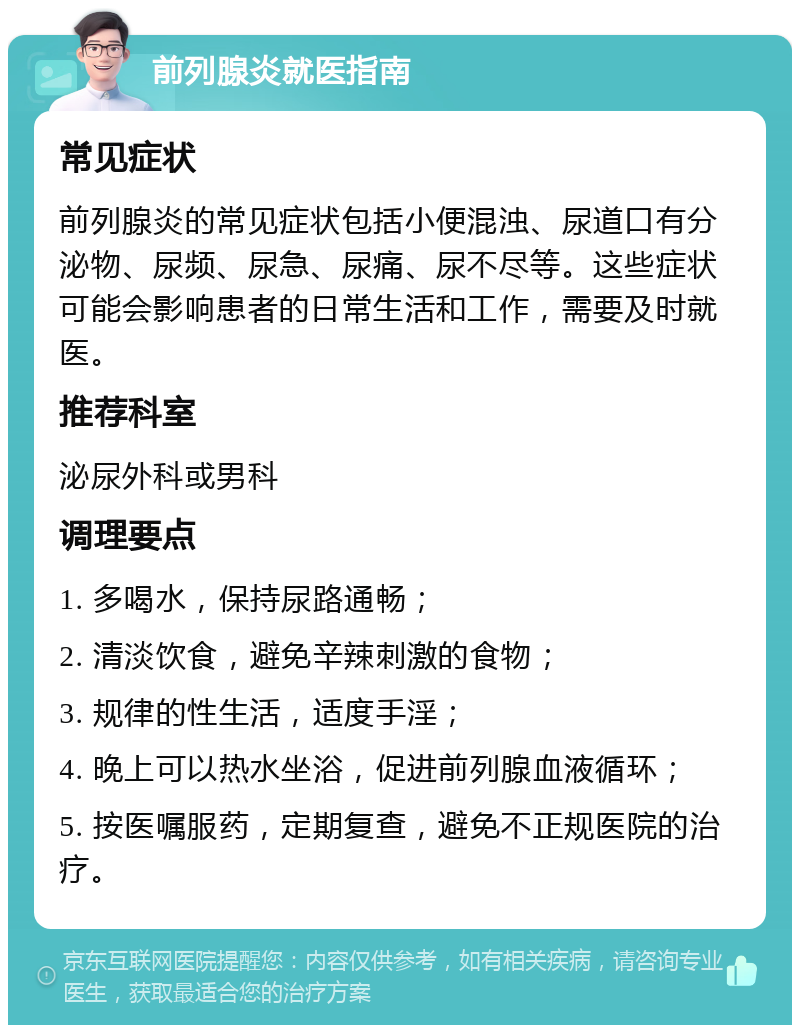 前列腺炎就医指南 常见症状 前列腺炎的常见症状包括小便混浊、尿道口有分泌物、尿频、尿急、尿痛、尿不尽等。这些症状可能会影响患者的日常生活和工作，需要及时就医。 推荐科室 泌尿外科或男科 调理要点 1. 多喝水，保持尿路通畅； 2. 清淡饮食，避免辛辣刺激的食物； 3. 规律的性生活，适度手淫； 4. 晚上可以热水坐浴，促进前列腺血液循环； 5. 按医嘱服药，定期复查，避免不正规医院的治疗。