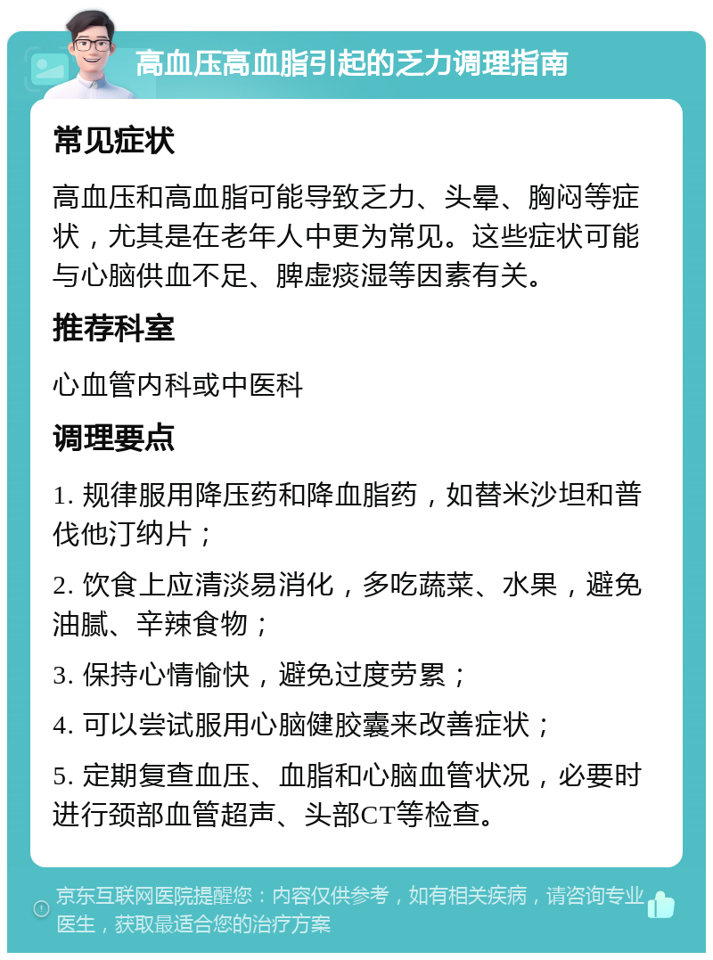 高血压高血脂引起的乏力调理指南 常见症状 高血压和高血脂可能导致乏力、头晕、胸闷等症状，尤其是在老年人中更为常见。这些症状可能与心脑供血不足、脾虚痰湿等因素有关。 推荐科室 心血管内科或中医科 调理要点 1. 规律服用降压药和降血脂药，如替米沙坦和普伐他汀纳片； 2. 饮食上应清淡易消化，多吃蔬菜、水果，避免油腻、辛辣食物； 3. 保持心情愉快，避免过度劳累； 4. 可以尝试服用心脑健胶囊来改善症状； 5. 定期复查血压、血脂和心脑血管状况，必要时进行颈部血管超声、头部CT等检查。