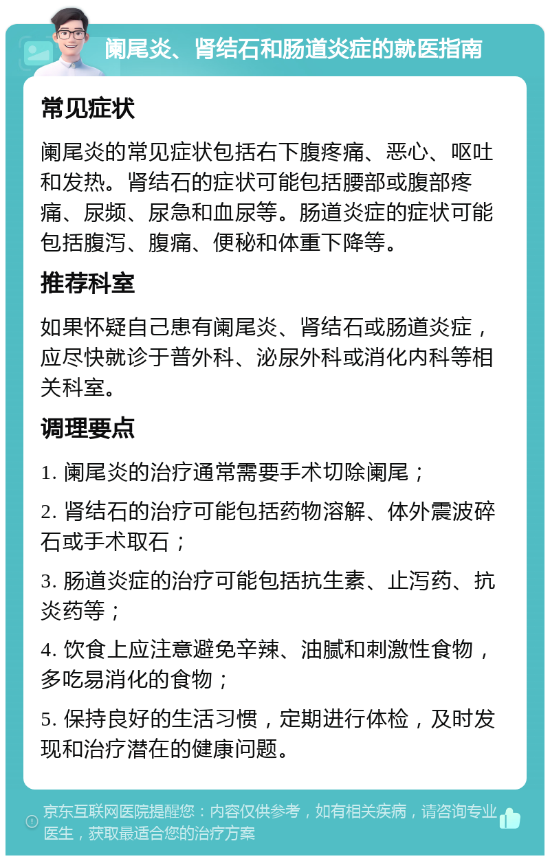 阑尾炎、肾结石和肠道炎症的就医指南 常见症状 阑尾炎的常见症状包括右下腹疼痛、恶心、呕吐和发热。肾结石的症状可能包括腰部或腹部疼痛、尿频、尿急和血尿等。肠道炎症的症状可能包括腹泻、腹痛、便秘和体重下降等。 推荐科室 如果怀疑自己患有阑尾炎、肾结石或肠道炎症，应尽快就诊于普外科、泌尿外科或消化内科等相关科室。 调理要点 1. 阑尾炎的治疗通常需要手术切除阑尾； 2. 肾结石的治疗可能包括药物溶解、体外震波碎石或手术取石； 3. 肠道炎症的治疗可能包括抗生素、止泻药、抗炎药等； 4. 饮食上应注意避免辛辣、油腻和刺激性食物，多吃易消化的食物； 5. 保持良好的生活习惯，定期进行体检，及时发现和治疗潜在的健康问题。