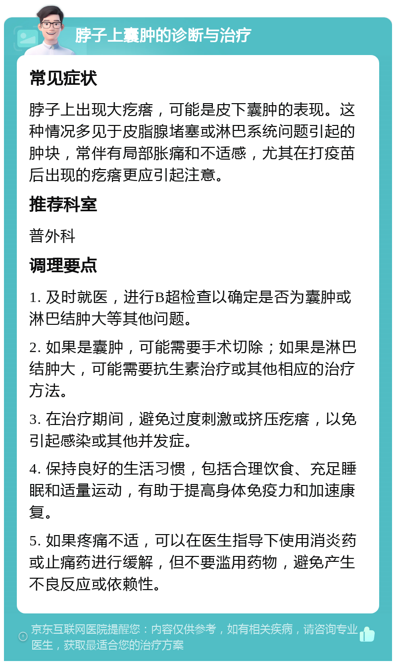 脖子上囊肿的诊断与治疗 常见症状 脖子上出现大疙瘩，可能是皮下囊肿的表现。这种情况多见于皮脂腺堵塞或淋巴系统问题引起的肿块，常伴有局部胀痛和不适感，尤其在打疫苗后出现的疙瘩更应引起注意。 推荐科室 普外科 调理要点 1. 及时就医，进行B超检查以确定是否为囊肿或淋巴结肿大等其他问题。 2. 如果是囊肿，可能需要手术切除；如果是淋巴结肿大，可能需要抗生素治疗或其他相应的治疗方法。 3. 在治疗期间，避免过度刺激或挤压疙瘩，以免引起感染或其他并发症。 4. 保持良好的生活习惯，包括合理饮食、充足睡眠和适量运动，有助于提高身体免疫力和加速康复。 5. 如果疼痛不适，可以在医生指导下使用消炎药或止痛药进行缓解，但不要滥用药物，避免产生不良反应或依赖性。