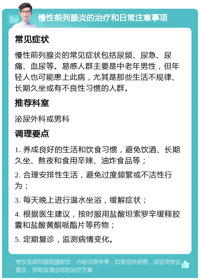 慢性前列腺炎的治疗和日常注意事项 常见症状 慢性前列腺炎的常见症状包括尿频、尿急、尿痛、血尿等。易感人群主要是中老年男性，但年轻人也可能患上此病，尤其是那些生活不规律、长期久坐或有不良性习惯的人群。 推荐科室 泌尿外科或男科 调理要点 1. 养成良好的生活和饮食习惯，避免饮酒、长期久坐、熬夜和食用辛辣、油炸食品等； 2. 合理安排性生活，避免过度频繁或不洁性行为； 3. 每天晚上进行温水坐浴，缓解症状； 4. 根据医生建议，按时服用盐酸坦索罗辛缓释胶囊和盐酸黄酮哌酯片等药物； 5. 定期复诊，监测病情变化。