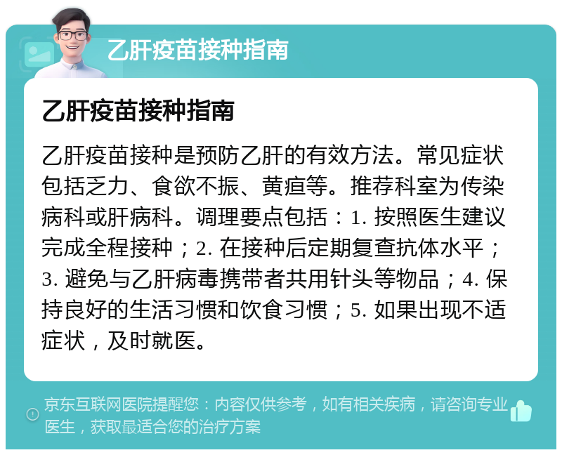 乙肝疫苗接种指南 乙肝疫苗接种指南 乙肝疫苗接种是预防乙肝的有效方法。常见症状包括乏力、食欲不振、黄疸等。推荐科室为传染病科或肝病科。调理要点包括：1. 按照医生建议完成全程接种；2. 在接种后定期复查抗体水平；3. 避免与乙肝病毒携带者共用针头等物品；4. 保持良好的生活习惯和饮食习惯；5. 如果出现不适症状，及时就医。