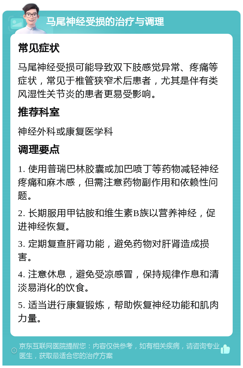 马尾神经受损的治疗与调理 常见症状 马尾神经受损可能导致双下肢感觉异常、疼痛等症状，常见于椎管狭窄术后患者，尤其是伴有类风湿性关节炎的患者更易受影响。 推荐科室 神经外科或康复医学科 调理要点 1. 使用普瑞巴林胶囊或加巴喷丁等药物减轻神经疼痛和麻木感，但需注意药物副作用和依赖性问题。 2. 长期服用甲钴胺和维生素B族以营养神经，促进神经恢复。 3. 定期复查肝肾功能，避免药物对肝肾造成损害。 4. 注意休息，避免受凉感冒，保持规律作息和清淡易消化的饮食。 5. 适当进行康复锻炼，帮助恢复神经功能和肌肉力量。