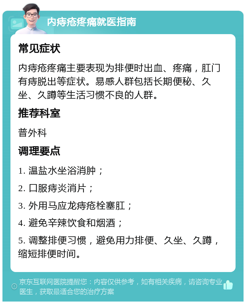 内痔疮疼痛就医指南 常见症状 内痔疮疼痛主要表现为排便时出血、疼痛，肛门有痔脱出等症状。易感人群包括长期便秘、久坐、久蹲等生活习惯不良的人群。 推荐科室 普外科 调理要点 1. 温盐水坐浴消肿； 2. 口服痔炎消片； 3. 外用马应龙痔疮栓塞肛； 4. 避免辛辣饮食和烟酒； 5. 调整排便习惯，避免用力排便、久坐、久蹲，缩短排便时间。