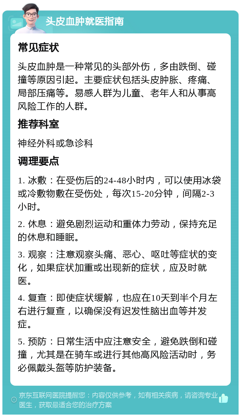 头皮血肿就医指南 常见症状 头皮血肿是一种常见的头部外伤，多由跌倒、碰撞等原因引起。主要症状包括头皮肿胀、疼痛、局部压痛等。易感人群为儿童、老年人和从事高风险工作的人群。 推荐科室 神经外科或急诊科 调理要点 1. 冰敷：在受伤后的24-48小时内，可以使用冰袋或冷敷物敷在受伤处，每次15-20分钟，间隔2-3小时。 2. 休息：避免剧烈运动和重体力劳动，保持充足的休息和睡眠。 3. 观察：注意观察头痛、恶心、呕吐等症状的变化，如果症状加重或出现新的症状，应及时就医。 4. 复查：即使症状缓解，也应在10天到半个月左右进行复查，以确保没有迟发性脑出血等并发症。 5. 预防：日常生活中应注意安全，避免跌倒和碰撞，尤其是在骑车或进行其他高风险活动时，务必佩戴头盔等防护装备。