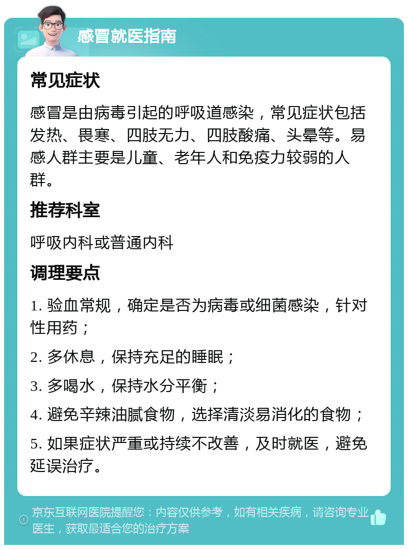 感冒就医指南 常见症状 感冒是由病毒引起的呼吸道感染，常见症状包括发热、畏寒、四肢无力、四肢酸痛、头晕等。易感人群主要是儿童、老年人和免疫力较弱的人群。 推荐科室 呼吸内科或普通内科 调理要点 1. 验血常规，确定是否为病毒或细菌感染，针对性用药； 2. 多休息，保持充足的睡眠； 3. 多喝水，保持水分平衡； 4. 避免辛辣油腻食物，选择清淡易消化的食物； 5. 如果症状严重或持续不改善，及时就医，避免延误治疗。