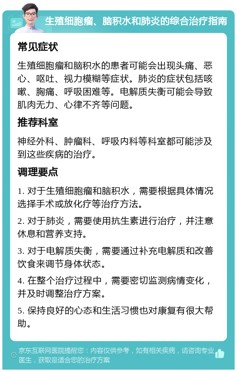 生殖细胞瘤、脑积水和肺炎的综合治疗指南 常见症状 生殖细胞瘤和脑积水的患者可能会出现头痛、恶心、呕吐、视力模糊等症状。肺炎的症状包括咳嗽、胸痛、呼吸困难等。电解质失衡可能会导致肌肉无力、心律不齐等问题。 推荐科室 神经外科、肿瘤科、呼吸内科等科室都可能涉及到这些疾病的治疗。 调理要点 1. 对于生殖细胞瘤和脑积水，需要根据具体情况选择手术或放化疗等治疗方法。 2. 对于肺炎，需要使用抗生素进行治疗，并注意休息和营养支持。 3. 对于电解质失衡，需要通过补充电解质和改善饮食来调节身体状态。 4. 在整个治疗过程中，需要密切监测病情变化，并及时调整治疗方案。 5. 保持良好的心态和生活习惯也对康复有很大帮助。