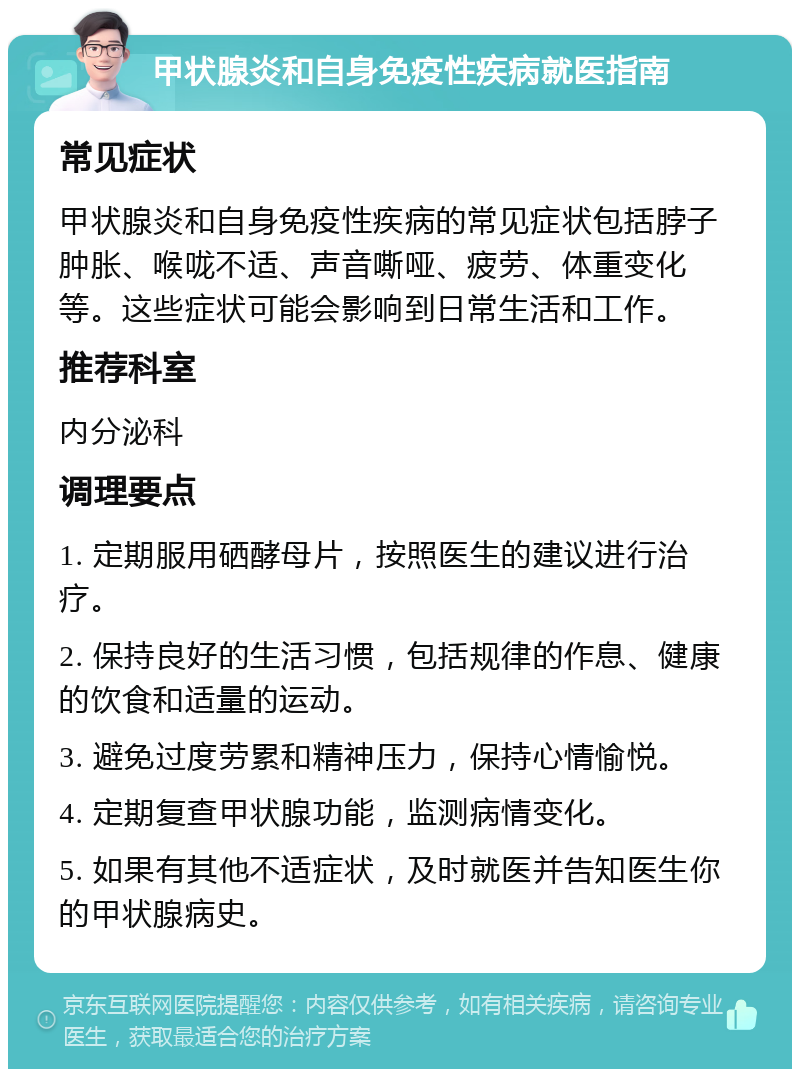 甲状腺炎和自身免疫性疾病就医指南 常见症状 甲状腺炎和自身免疫性疾病的常见症状包括脖子肿胀、喉咙不适、声音嘶哑、疲劳、体重变化等。这些症状可能会影响到日常生活和工作。 推荐科室 内分泌科 调理要点 1. 定期服用硒酵母片，按照医生的建议进行治疗。 2. 保持良好的生活习惯，包括规律的作息、健康的饮食和适量的运动。 3. 避免过度劳累和精神压力，保持心情愉悦。 4. 定期复查甲状腺功能，监测病情变化。 5. 如果有其他不适症状，及时就医并告知医生你的甲状腺病史。