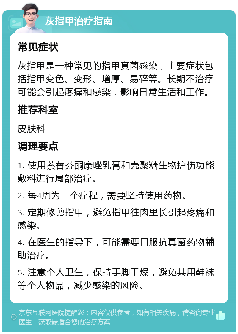 灰指甲治疗指南 常见症状 灰指甲是一种常见的指甲真菌感染，主要症状包括指甲变色、变形、增厚、易碎等。长期不治疗可能会引起疼痛和感染，影响日常生活和工作。 推荐科室 皮肤科 调理要点 1. 使用萘替芬酮康唑乳膏和壳聚糖生物护伤功能敷料进行局部治疗。 2. 每4周为一个疗程，需要坚持使用药物。 3. 定期修剪指甲，避免指甲往肉里长引起疼痛和感染。 4. 在医生的指导下，可能需要口服抗真菌药物辅助治疗。 5. 注意个人卫生，保持手脚干燥，避免共用鞋袜等个人物品，减少感染的风险。