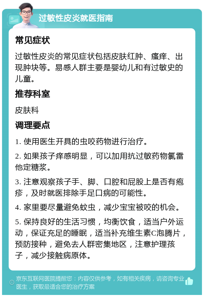 过敏性皮炎就医指南 常见症状 过敏性皮炎的常见症状包括皮肤红肿、瘙痒、出现肿块等。易感人群主要是婴幼儿和有过敏史的儿童。 推荐科室 皮肤科 调理要点 1. 使用医生开具的虫咬药物进行治疗。 2. 如果孩子痒感明显，可以加用抗过敏药物氯雷他定糖浆。 3. 注意观察孩子手、脚、口腔和屁股上是否有疱疹，及时就医排除手足口病的可能性。 4. 家里要尽量避免蚊虫，减少宝宝被咬的机会。 5. 保持良好的生活习惯，均衡饮食，适当户外运动，保证充足的睡眠，适当补充维生素C泡腾片，预防接种，避免去人群密集地区，注意护理孩子，减少接触病原体。