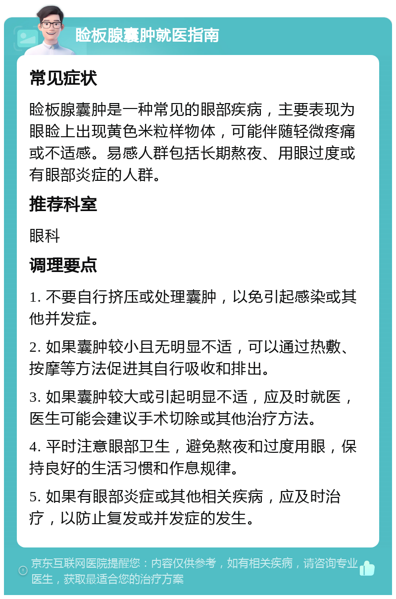 睑板腺囊肿就医指南 常见症状 睑板腺囊肿是一种常见的眼部疾病，主要表现为眼睑上出现黄色米粒样物体，可能伴随轻微疼痛或不适感。易感人群包括长期熬夜、用眼过度或有眼部炎症的人群。 推荐科室 眼科 调理要点 1. 不要自行挤压或处理囊肿，以免引起感染或其他并发症。 2. 如果囊肿较小且无明显不适，可以通过热敷、按摩等方法促进其自行吸收和排出。 3. 如果囊肿较大或引起明显不适，应及时就医，医生可能会建议手术切除或其他治疗方法。 4. 平时注意眼部卫生，避免熬夜和过度用眼，保持良好的生活习惯和作息规律。 5. 如果有眼部炎症或其他相关疾病，应及时治疗，以防止复发或并发症的发生。